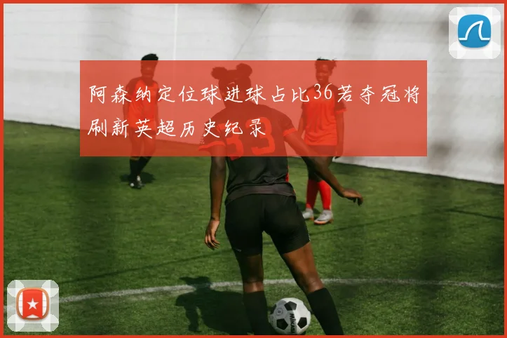 阿森纳定位球进球占比36若夺冠将刷新英超历史纪录