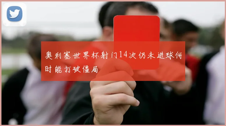 奥利塞世界杯射门14次仍未进球何时能打破僵局