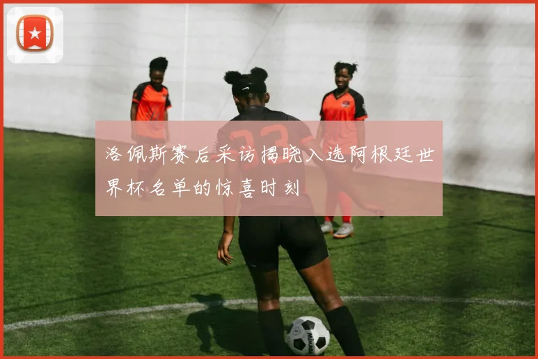 洛佩斯赛后采访揭晓入选阿根廷世界杯名单的惊喜时刻