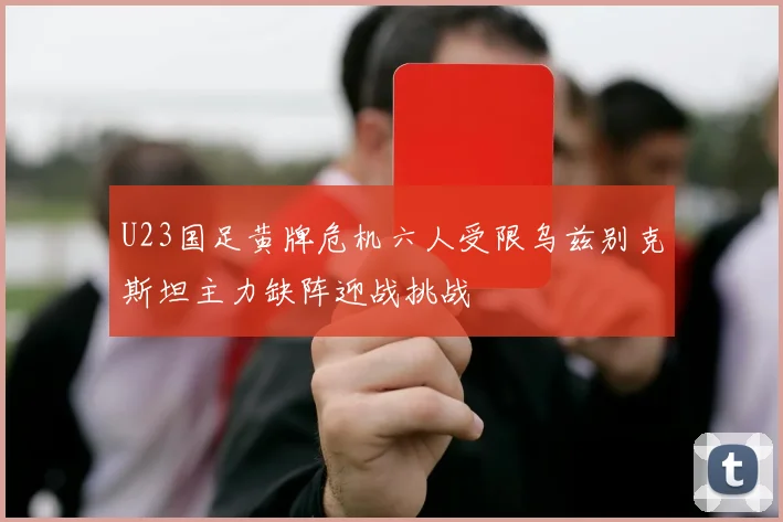 U23国足黄牌危机六人受限乌兹别克斯坦主力缺阵迎战挑战