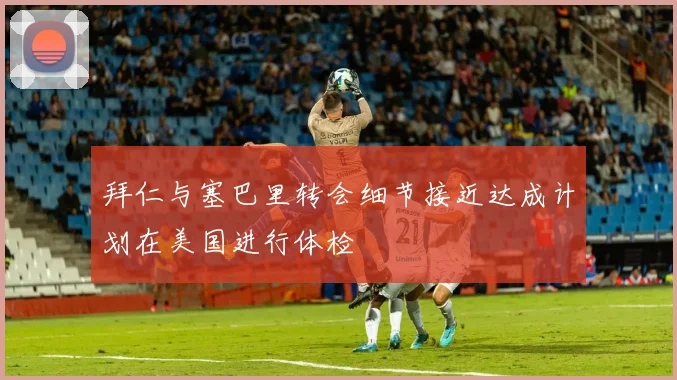 拜仁与塞巴里转会细节接近达成计划在美国进行体检