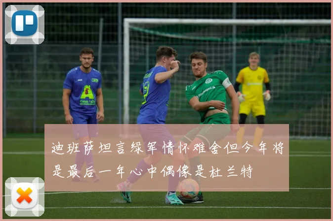 迪班萨坦言绿军情怀难舍但今年将是最后一年心中偶像是杜兰特