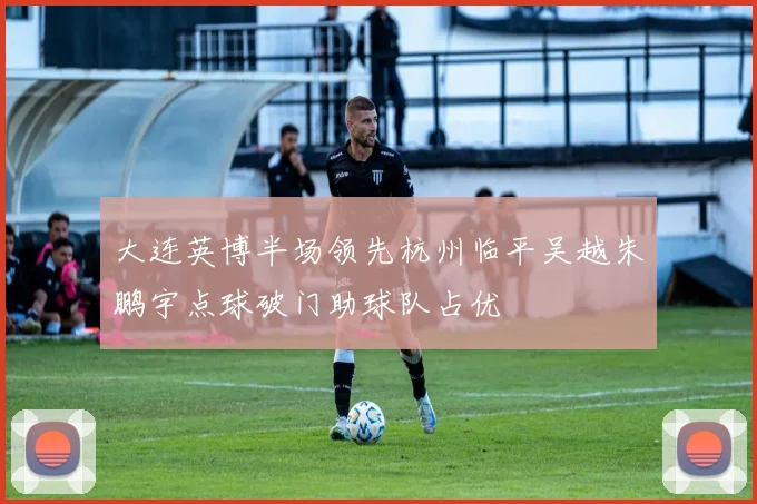 大连英博半场领先杭州临平吴越朱鹏宇点球破门助球队占优