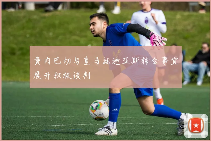 费内巴切与皇马就迪亚斯转会事宜展开积极谈判
