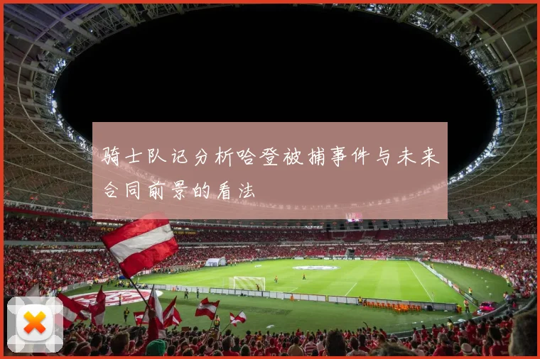 骑士队记分析哈登被捕事件与未来合同前景的看法