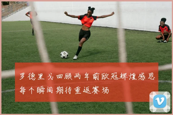 罗德里戈回顾两年前欧冠辉煌感恩每个瞬间期待重返赛场