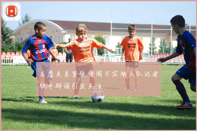 东詹关系紧张传闻不实湖人队记者联手辟谣引发关注