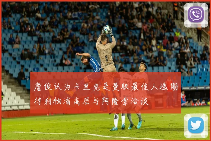 詹俊认为卡里克是曼联最佳人选期待利物浦高层与阿隆索洽谈