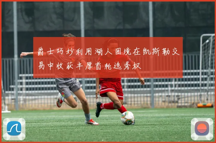 爵士巧妙利用湖人困境在凯斯勒交易中收获丰厚首轮选秀权