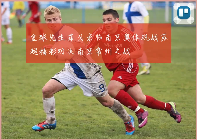 金球先生菲戈亲临南京奥体观战苏超精彩对决南京常州之战