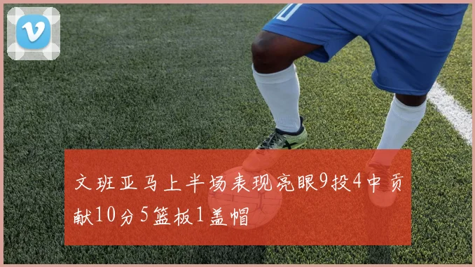文班亚马上半场表现亮眼9投4中贡献10分5篮板1盖帽